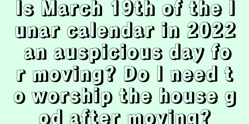 Is March 19th of the lunar calendar in 2022 an auspicious day for moving? Do I need to worship the house god after moving?