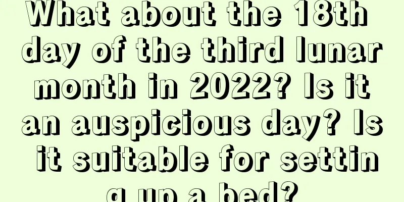 What about the 18th day of the third lunar month in 2022? Is it an auspicious day? Is it suitable for setting up a bed?