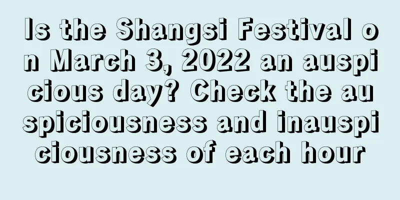 Is the Shangsi Festival on March 3, 2022 an auspicious day? Check the auspiciousness and inauspiciousness of each hour