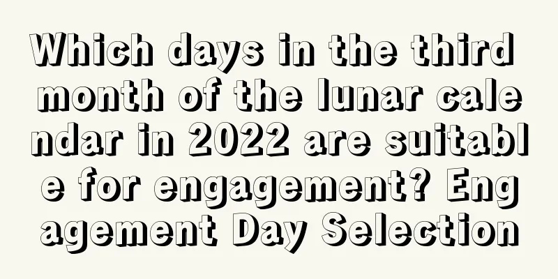 Which days in the third month of the lunar calendar in 2022 are suitable for engagement? Engagement Day Selection