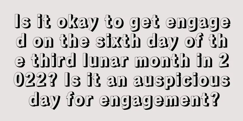 Is it okay to get engaged on the sixth day of the third lunar month in 2022? Is it an auspicious day for engagement?