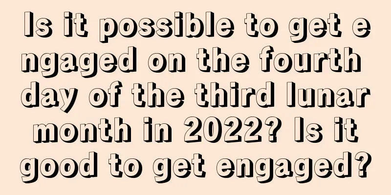 Is it possible to get engaged on the fourth day of the third lunar month in 2022? Is it good to get engaged?
