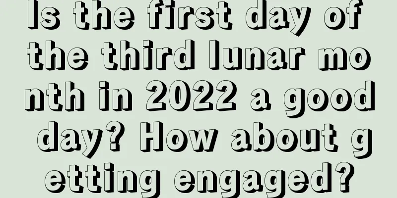 Is the first day of the third lunar month in 2022 a good day? How about getting engaged?