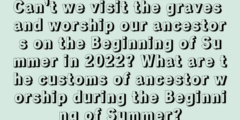 Can’t we visit the graves and worship our ancestors on the Beginning of Summer in 2022? What are the customs of ancestor worship during the Beginning of Summer?