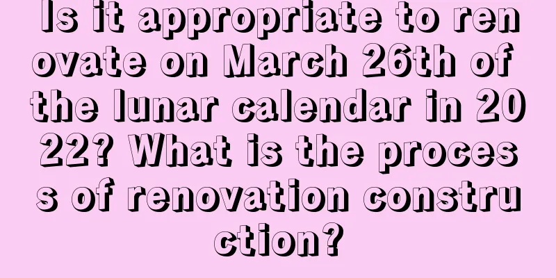 Is it appropriate to renovate on March 26th of the lunar calendar in 2022? What is the process of renovation construction?