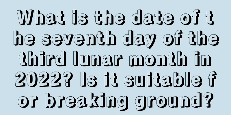 What is the date of the seventh day of the third lunar month in 2022? Is it suitable for breaking ground?