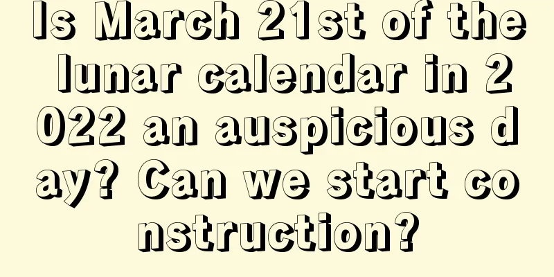 Is March 21st of the lunar calendar in 2022 an auspicious day? Can we start construction?