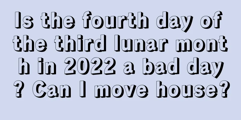 Is the fourth day of the third lunar month in 2022 a bad day? Can I move house?
