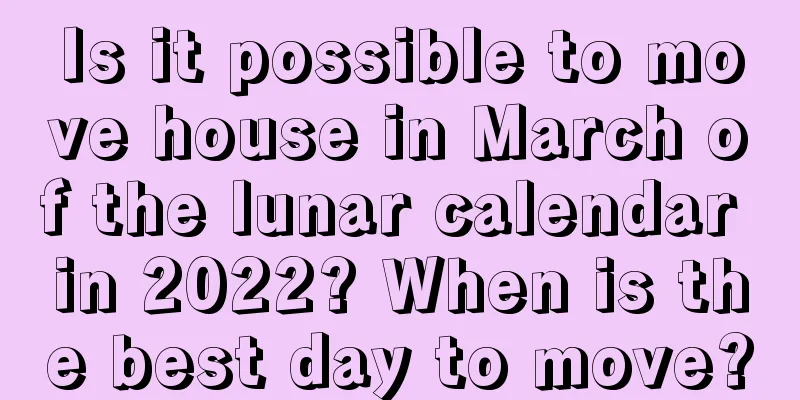 Is it possible to move house in March of the lunar calendar in 2022? When is the best day to move?