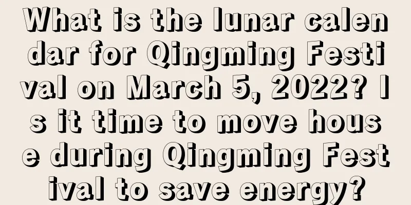 What is the lunar calendar for Qingming Festival on March 5, 2022? Is it time to move house during Qingming Festival to save energy?