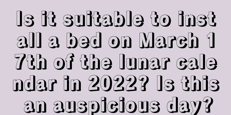 Is it suitable to install a bed on March 17th of the lunar calendar in 2022? Is this an auspicious day?