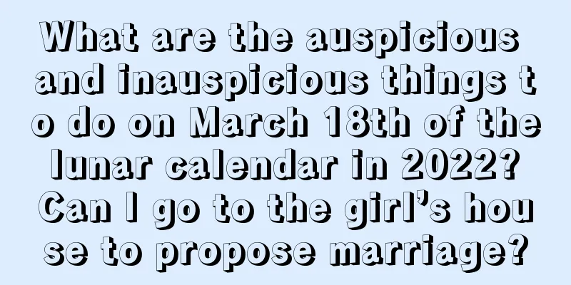 What are the auspicious and inauspicious things to do on March 18th of the lunar calendar in 2022? Can I go to the girl’s house to propose marriage?