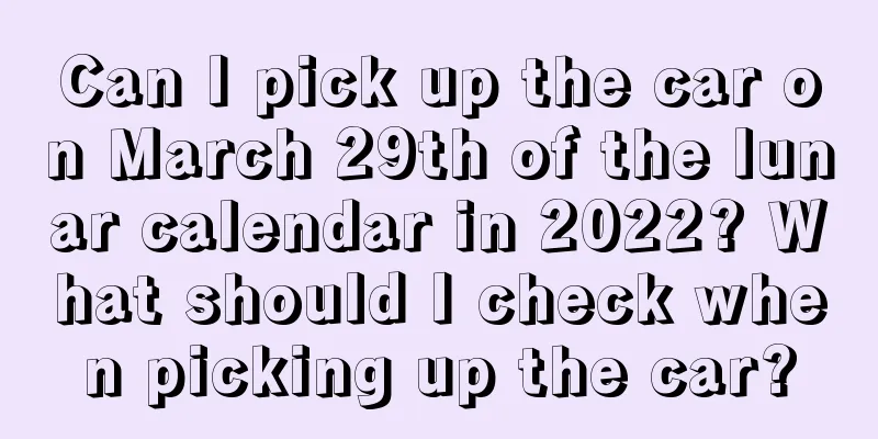 Can I pick up the car on March 29th of the lunar calendar in 2022? What should I check when picking up the car?