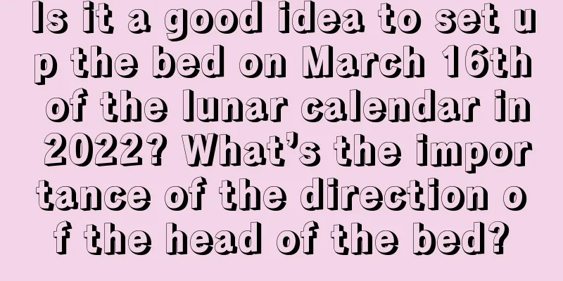 Is it a good idea to set up the bed on March 16th of the lunar calendar in 2022? What’s the importance of the direction of the head of the bed?