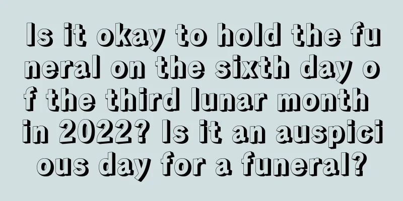 Is it okay to hold the funeral on the sixth day of the third lunar month in 2022? Is it an auspicious day for a funeral?