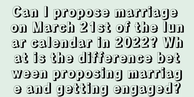Can I propose marriage on March 21st of the lunar calendar in 2022? What is the difference between proposing marriage and getting engaged?
