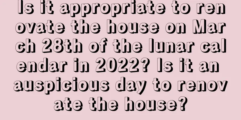 Is it appropriate to renovate the house on March 28th of the lunar calendar in 2022? Is it an auspicious day to renovate the house?