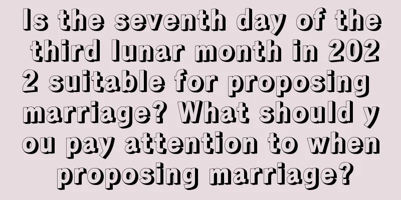 Is the seventh day of the third lunar month in 2022 suitable for proposing marriage? What should you pay attention to when proposing marriage?