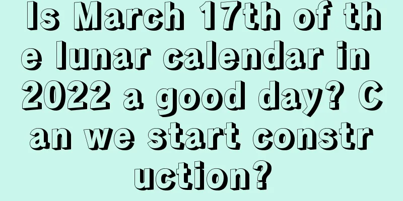 Is March 17th of the lunar calendar in 2022 a good day? Can we start construction?