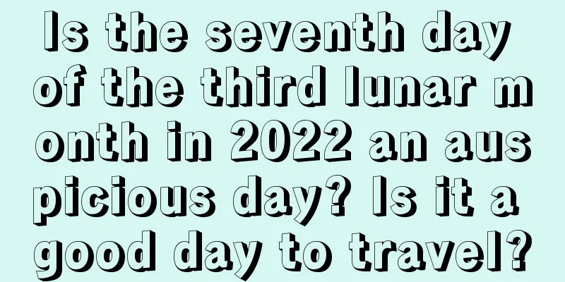 Is the seventh day of the third lunar month in 2022 an auspicious day? Is it a good day to travel?