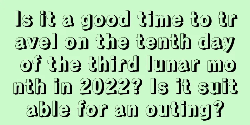 Is it a good time to travel on the tenth day of the third lunar month in 2022? Is it suitable for an outing?