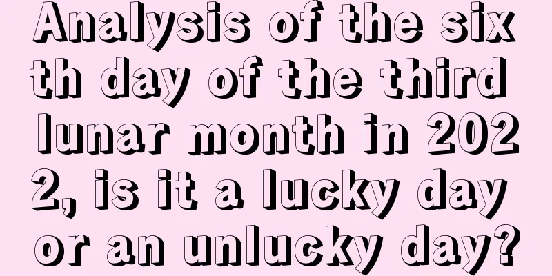 Analysis of the sixth day of the third lunar month in 2022, is it a lucky day or an unlucky day?