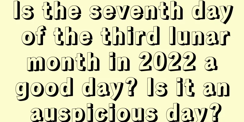 Is the seventh day of the third lunar month in 2022 a good day? Is it an auspicious day?