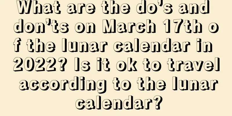 What are the do’s and don’ts on March 17th of the lunar calendar in 2022? Is it ok to travel according to the lunar calendar?