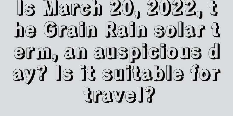 Is March 20, 2022, the Grain Rain solar term, an auspicious day? Is it suitable for travel?