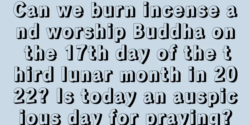 Can we burn incense and worship Buddha on the 17th day of the third lunar month in 2022? Is today an auspicious day for praying?