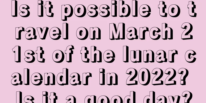 Is it possible to travel on March 21st of the lunar calendar in 2022? Is it a good day?