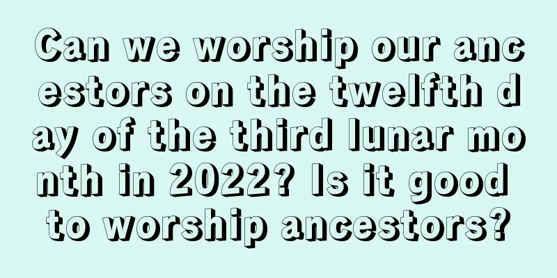 Can we worship our ancestors on the twelfth day of the third lunar month in 2022? Is it good to worship ancestors?