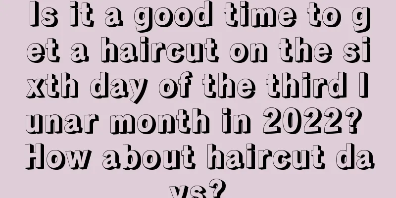 Is it a good time to get a haircut on the sixth day of the third lunar month in 2022? How about haircut days?