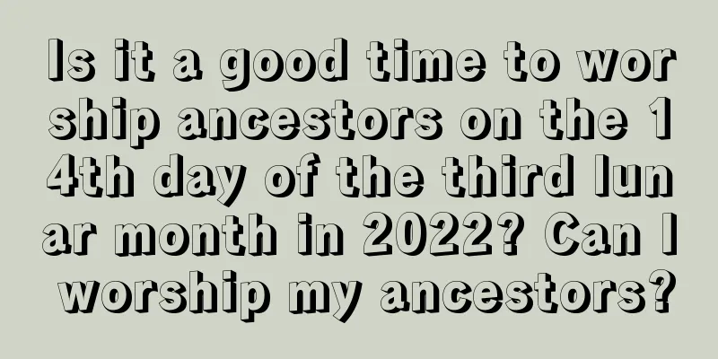 Is it a good time to worship ancestors on the 14th day of the third lunar month in 2022? Can I worship my ancestors?
