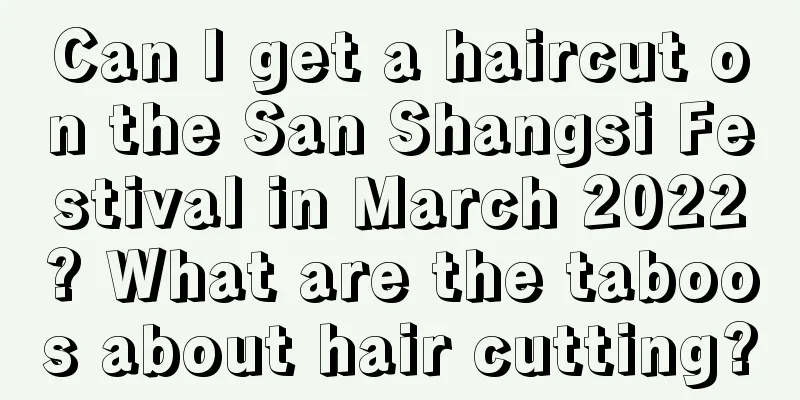 Can I get a haircut on the San Shangsi Festival in March 2022? What are the taboos about hair cutting?