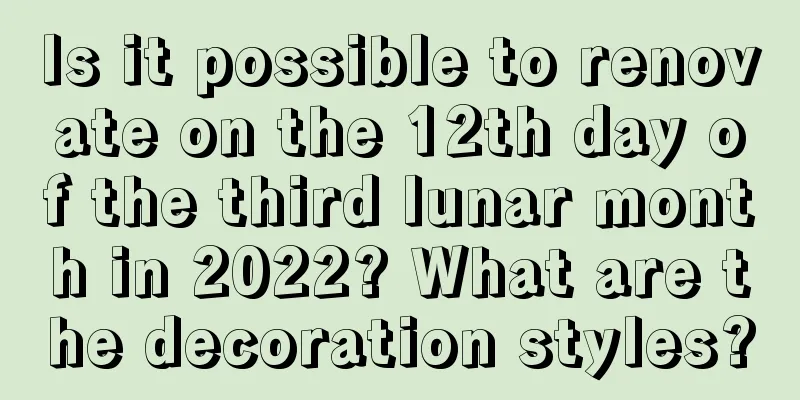 Is it possible to renovate on the 12th day of the third lunar month in 2022? What are the decoration styles?