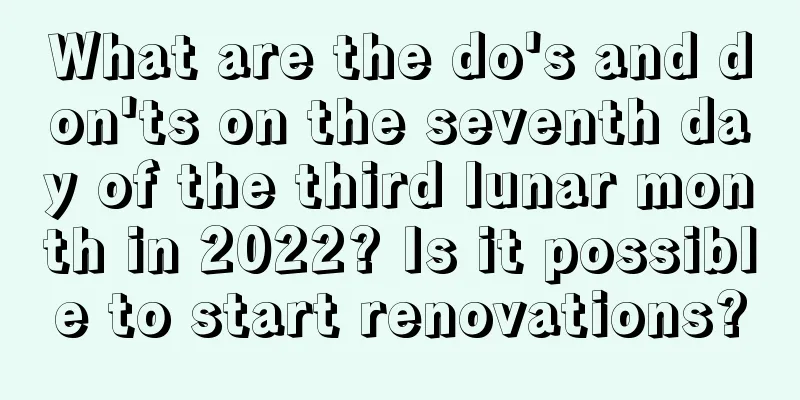 What are the do's and don'ts on the seventh day of the third lunar month in 2022? Is it possible to start renovations?