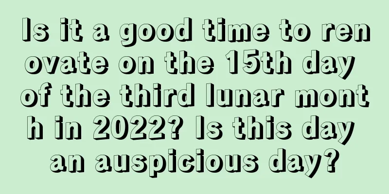 Is it a good time to renovate on the 15th day of the third lunar month in 2022? Is this day an auspicious day?