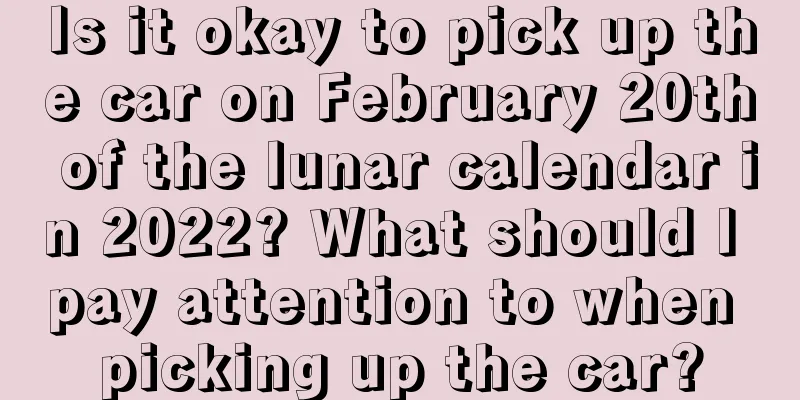 Is it okay to pick up the car on February 20th of the lunar calendar in 2022? What should I pay attention to when picking up the car?