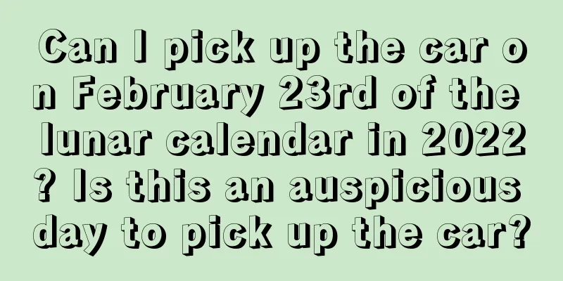 Can I pick up the car on February 23rd of the lunar calendar in 2022? Is this an auspicious day to pick up the car?