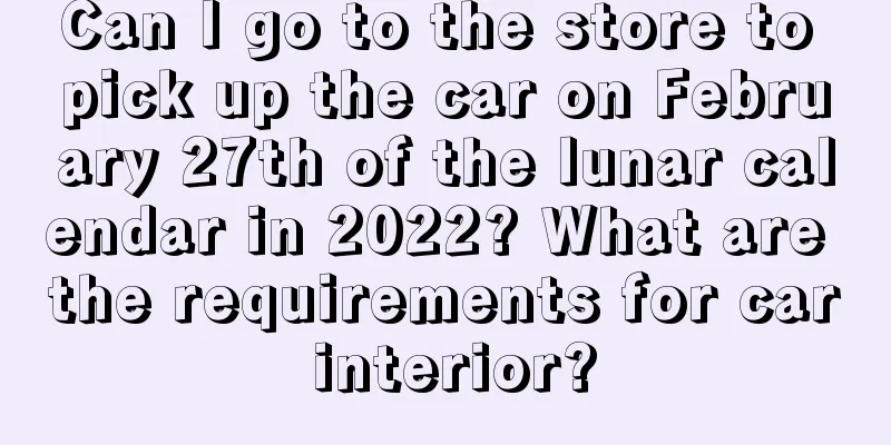 Can I go to the store to pick up the car on February 27th of the lunar calendar in 2022? What are the requirements for car interior?