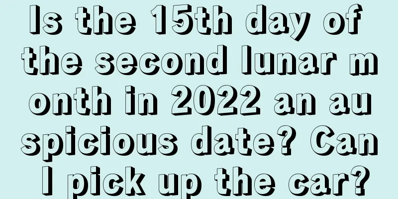 Is the 15th day of the second lunar month in 2022 an auspicious date? Can I pick up the car?