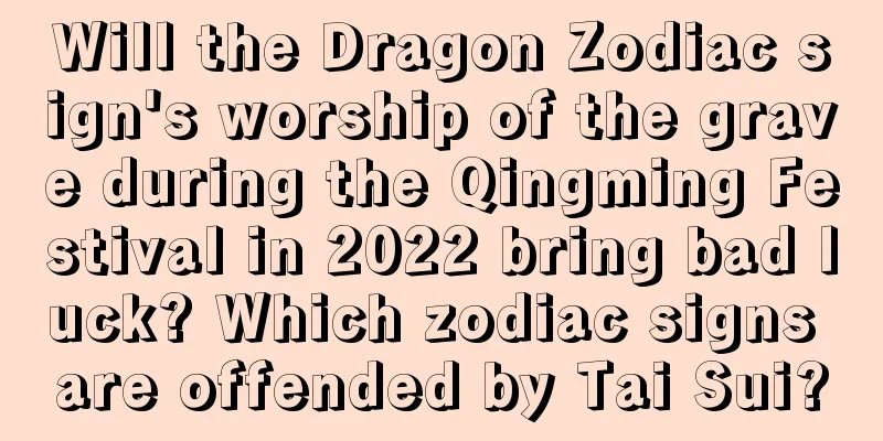 Will the Dragon Zodiac sign's worship of the grave during the Qingming Festival in 2022 bring bad luck? Which zodiac signs are offended by Tai Sui?