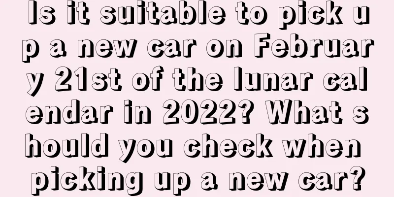 Is it suitable to pick up a new car on February 21st of the lunar calendar in 2022? What should you check when picking up a new car?