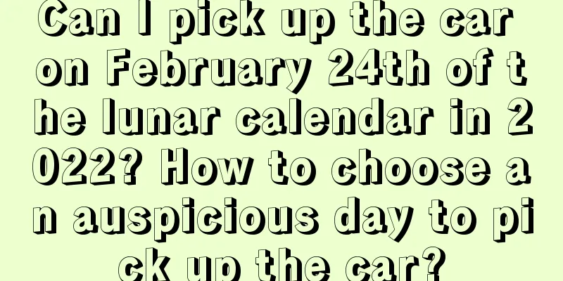 Can I pick up the car on February 24th of the lunar calendar in 2022? How to choose an auspicious day to pick up the car?