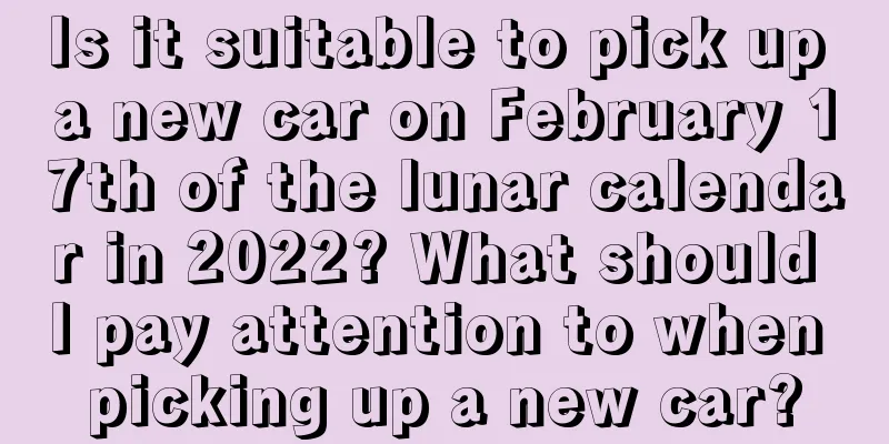 Is it suitable to pick up a new car on February 17th of the lunar calendar in 2022? What should I pay attention to when picking up a new car?