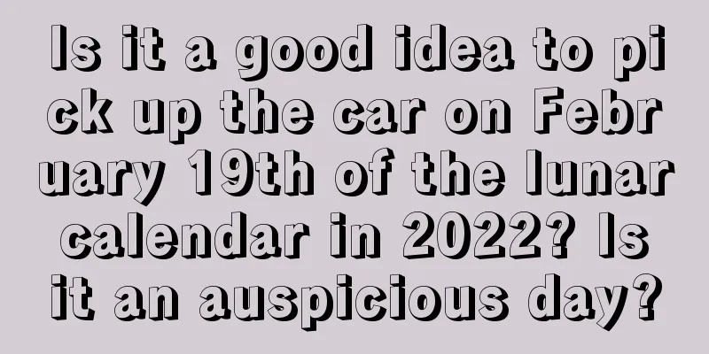 Is it a good idea to pick up the car on February 19th of the lunar calendar in 2022? Is it an auspicious day?