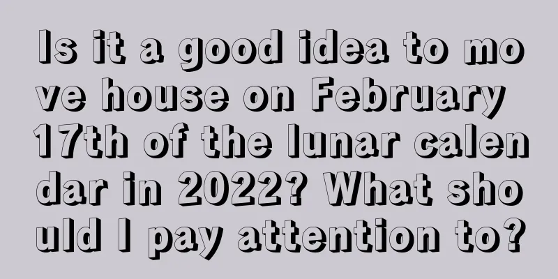Is it a good idea to move house on February 17th of the lunar calendar in 2022? What should I pay attention to?