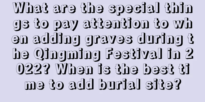 What are the special things to pay attention to when adding graves during the Qingming Festival in 2022? When is the best time to add burial site?