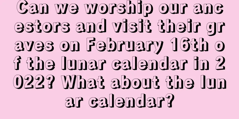 Can we worship our ancestors and visit their graves on February 16th of the lunar calendar in 2022? What about the lunar calendar?